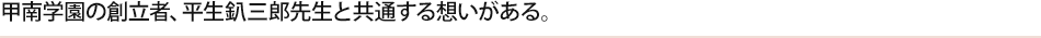 甲南学園の創立者、平生釟三郎先生と共通する想いがある。