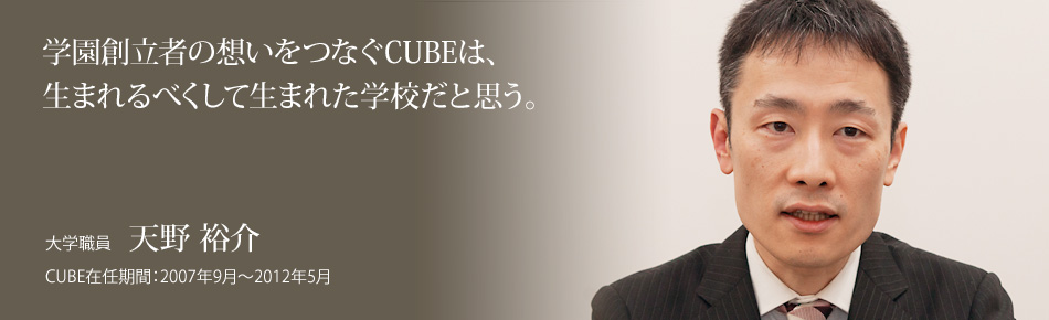 学園創立者の想いをつなぐCUBEは、生まれるべくして生まれた学校だと思う。大学職員：天野 裕介。CUBE在任期間：2007年9月～2012年5月