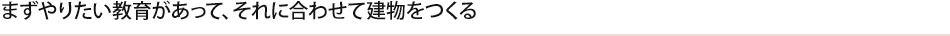 まずやりたい教育があって、それに合わせて建物をつくる