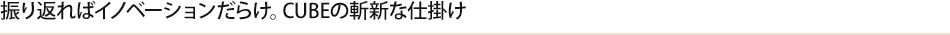 振り返ればイノベーションだらけ。CUBEの斬新な仕掛け