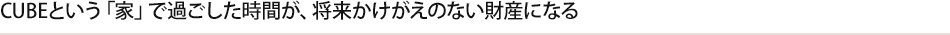 CUBEという「家」で過ごした時間が、将来かけがえのない財産になる