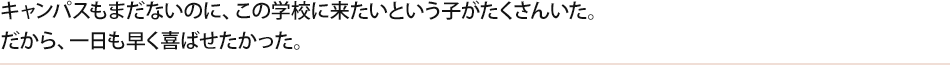 キャンパスもまだないのに、この学校に来たいという子がたくさんいた。だから、一日も早く喜ばせたかった。