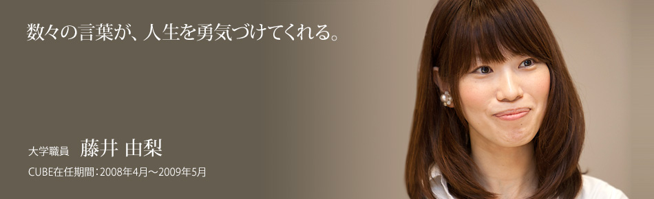 数々の言葉が、人生を勇気づけてくれる。大学職員：藤井 由梨。CUBE在任期間：2008年4月～2009年5月