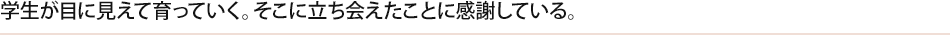 学生が目に見えて育っていく。そこに立ち会えたことに感謝している。