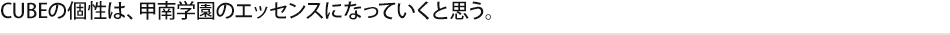 CUBEの個性は、甲南学園のエッセンスになっていくと思う。