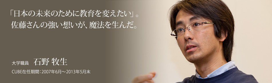 「日本の未来のために教育を変えたい」。佐藤さんの強い想いが、魔法を生んだ。大学職員：石野 牧生 。CUBE在任期間：2007年6月～2013年5月末