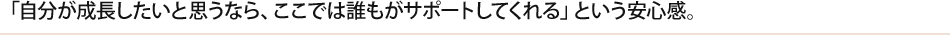 「自分が成長したいと思うなら、ここでは誰もがサポートしてくれる」という安心感。