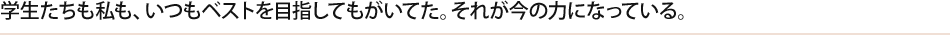 学生たちも私も、いつもベストを目指してもがいてた。それが今の力になっている。