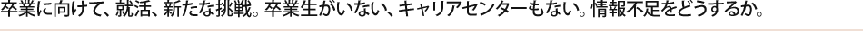 卒業に向けて、就活、新たな挑戦。卒業生がいない、キャリアセンターもない。情報不足をどうするか。