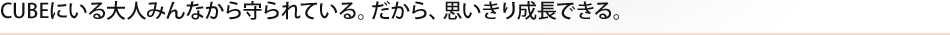 CUBEにいる大人みんなから守られている。だから、思いきり成長できる。