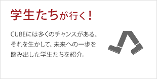 学生たちが行く！:CUBEには多くのチャンスがある。それを生かして、未来への一歩を踏み出した学生たちを紹介。