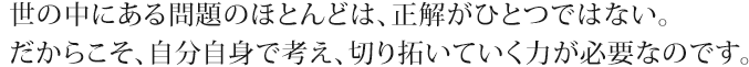 世の中にある問題のほとんどは、正解がひとつではない。だからこそ、自分自身で考え、切り拓いていく力が必要なのです。