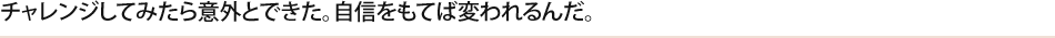 チャレンジしてみたら意外とできた。自信をもてば変われるんだ。