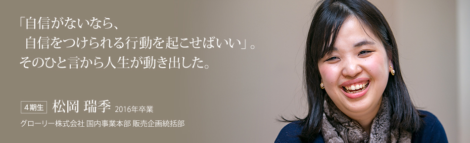 「自信がないなら、自信をつけられる行動を起こせばいい」。そのひと言から人生が動き出した。【４期生】松岡 瑞季 2016年卒業（グローリー株式会社 国内事業本部 販売企画統括部）