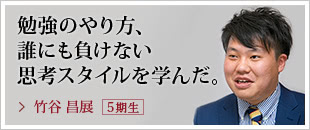 勉強のやり方、誰にも負けない思考スタイルを学んだ。竹谷 昌展【５期生】