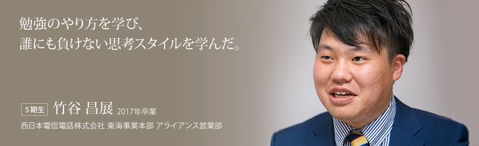 勉強のやり方を学び、誰にも負けない思考スタイルを学んだ。【５期生】竹谷 昌展 2017年卒業（西日本電信電話株式会社 東海事業本部 アライアンス営業部）