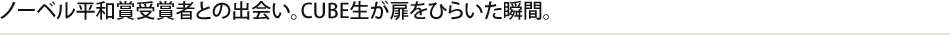 ノーベル平和賞受賞者との出会い。CUBE生が扉をひらいた瞬間。