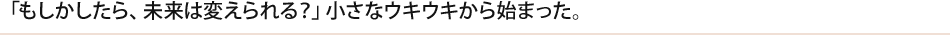 「もしかしたら、未来は変えられる？」小さなウキウキから始まった。