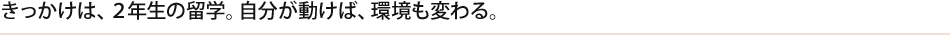 きっかけは、２年生の留学。自分が動けば、環境も変わる。