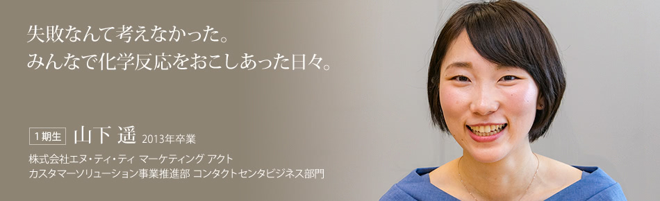 失敗なんて考えなかった。みんなで化学反応をおこしあった日々。【１期生】山下 遥 2013年卒業（株式会社エヌ・ティ・ティ マーケティング アクト カスタマーソリューション事業推進部 コンタクトセンタビジネス部門）