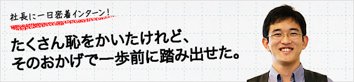 社長に一日密着インターン！たくさん恥をかいたけれど、そのおかげで一歩前に踏み出せた。