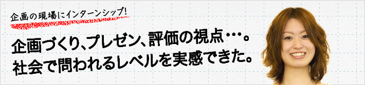 企画の現場にインターンシップ！企画づくり、プレゼン、評価の視点・・・。社会で問われるレベルを実感できた。