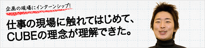 企画の現場にインターンシップ！仕事の現場に触れてはじめて、CUBEの理念が理解できた。