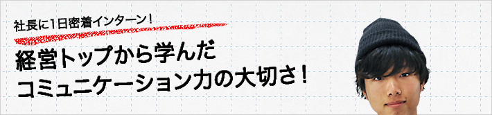 社長に一日密着インターン！経営トップから学んだコミュニケーション力の大切さ！