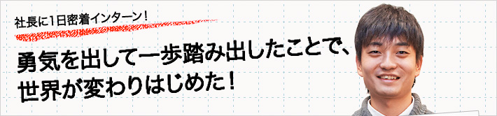 社長に一日密着インターン！勇気を出して一歩踏み出したことで、世界が変わりはじめた！