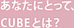 あなたにとって、CUBEとは？