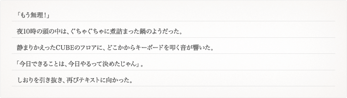 「もう無理！」夜10時の頭の中は、ぐちゃぐちゃに煮詰まった鍋のようだった。静まりかえったCUBEのフロアに、どこかからキーボードを叩く音が響いた。「今日できることは、今日やるって決めたじゃん」。しおりを引き抜き、再びテキストに向かった。