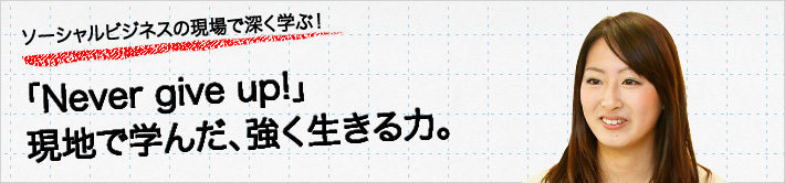 ソーシャルビジネスの現場で深く学ぶ！「Never give up!」現地で学んだ、強く生きる力。