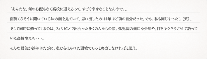 「あんたな、何の心配もなく高校に通えるって、すごく幸せなことなんやで」。面倒くさそうに聞いている妹の顔を見ていて、思い出したのは1年ほど前の自分だった。でも、私も同じやったし（笑）。そして同時に蘇ってくるのは、フィリピンで出会った多くの人たちの顔。孤児院の無口な少年や、目をキラキラさせて語っていた高校生たち・・・。そんな景色が浮かぶたびに、私は与えられた環境でもっと努力しなければと思う。