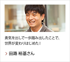 田路 裕基さん：勇気を出して一歩踏み出したことで、世界が変わりはじめた！