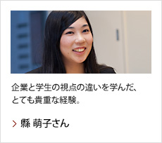 縣 萌子さん：企業と学生の視点の違いを学んだ、とても貴重な経験。