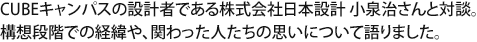 CUBEキャンパスの設計者である株式会社日本設計 小泉治さんと対談。構想段階での経緯や、関わった人たちの思いについて語りました。