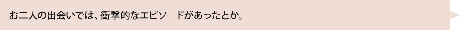 お二人の出会いでは、衝撃的なエピソードがあったとか。