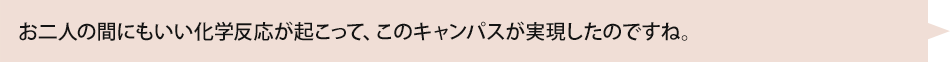 お二人の間にもいい化学反応が起こって、このキャンパスが実現したのですね。