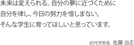 未来は変えられる。自分の夢に近づくために自分を律し、今日の努力を惜しまない。そんな学生に育ってほしいと思っています。初代学部長 佐藤 治正