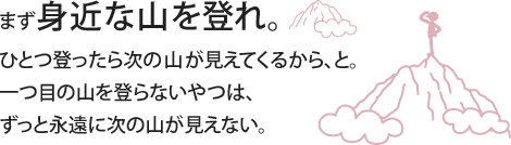 まず身近な山を登れ。ひとつ登ったら次の山が見えてくるから、と。一つ目の山を登らないやつは、ずっと永遠に次の山が見えない。