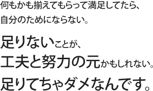 何もかも揃えてもらって満足してたら、自分のためにならない。足りないことが、工夫と努力の元かもしれない。足りてちゃダメなんです。