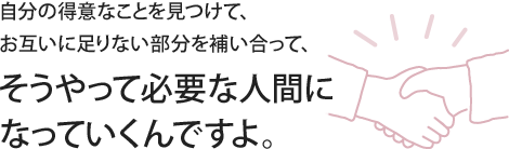 自分の得意なことを見つけて、お互いに足りない部分を補い合って、そうやって必要な人間になっていくんですよ。