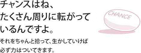 チャンスはね、たくさん周りに転がっているんですよ。それをちゃんと拾って、生かしていけば必ず力はついてきます。