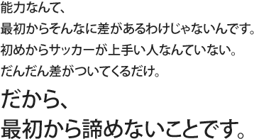 能力なんて、最初からそんなに差があるわけじゃないんです。初めからサッカーが上手い人なんていない。だんだん差がついてくるだけ。だから、最初から諦めないことです。