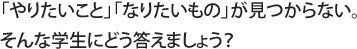 「やりたいこと」「なりたいもの」が見つからない。そんな学生にどう答えましょう？