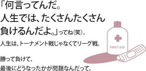 「何言ってんだ。人生では、たくさんたくさん負けるんだよ。」ってね（笑）。人生は、トーナメント戦じゃなくてリーグ戦。勝って負けて、最後にどうなったかが問題なんだって。