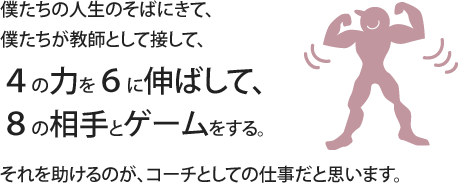 僕たちの人生のそばにきて、僕たちが教師として接して、４の力を６に伸ばして、８の相手とゲームする。それを助けるのが、コーチとしての仕事だと思います。