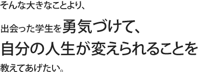 そんな大きなことより、出会った学生を勇気づけて、自分の人生が変えられることを教えてあげたい。