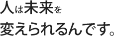 人は未来を変えられるんです。