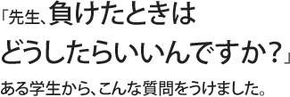 「先生、負けたときはどうしたらいいんですか？」ある学生から、こんな質問をうけました。